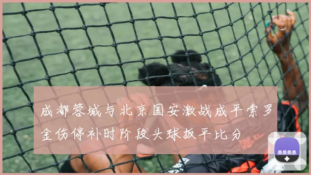 成都蓉城与北京国安激战成平索罗金伤停补时阶段头球扳平比分
